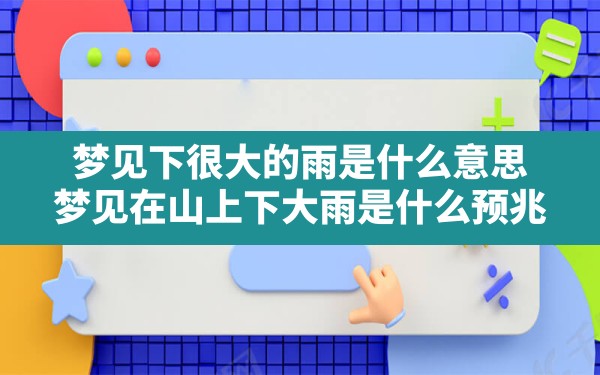 梦见下很大的雨是什么意思,梦见在山上下大雨是什么预兆 - 一测网