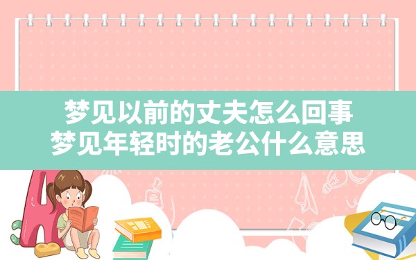 梦见以前的丈夫怎么回事,梦见年轻时的老公什么意思 - 一测网