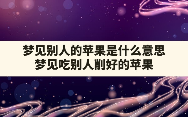 梦见别人的苹果是什么意思,梦见吃别人削好的苹果 - 一测网