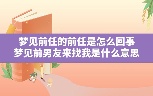 梦见前任的前任是怎么回事,梦见前男友来找我是什么意思 - 一测网