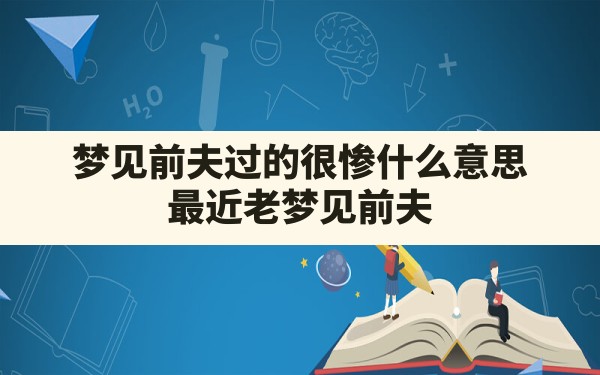 梦见前夫过的很惨什么意思,最近老梦见前夫 - 一测网