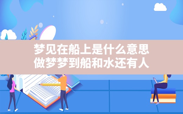 梦见在船上是什么意思,做梦梦到船和水还有人 - 一测网