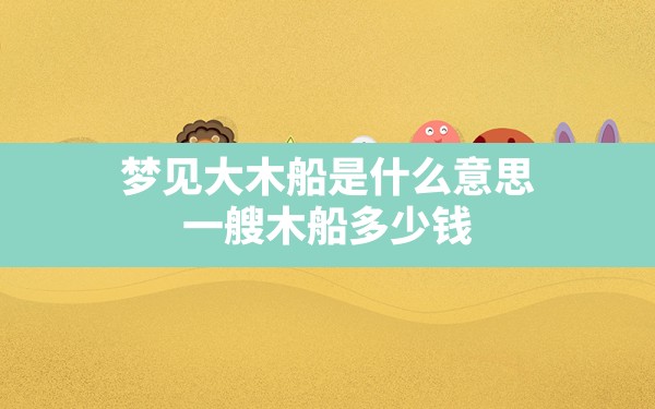 梦见大木船是什么意思(一艘木船多少钱) - 一测网