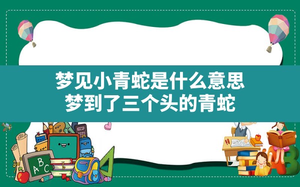 梦见小青蛇是什么意思,梦到了三个头的青蛇 - 一测网