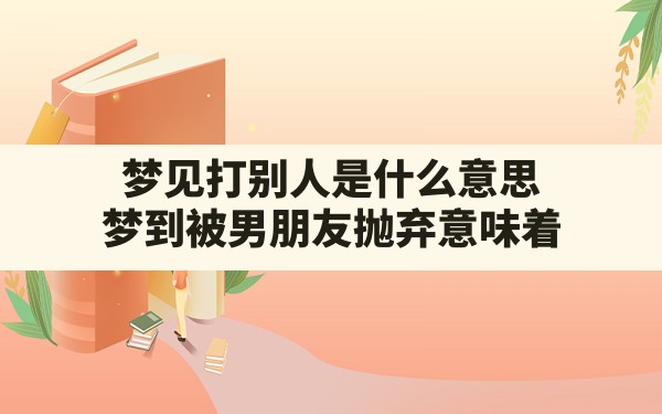 梦见打别人是什么意思,梦到被男朋友抛弃意味着 - 一测网