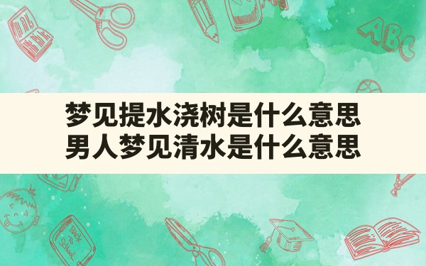 梦见提水浇树是什么意思,男人梦见清水是什么意思 - 一测网