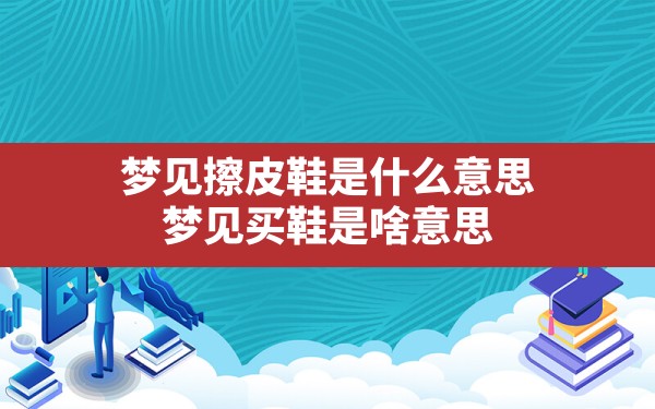 梦见擦皮鞋是什么意思,梦见买鞋是啥意思 - 一测网