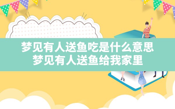 梦见有人送鱼吃是什么意思,梦见有人送鱼给我家里 - 一测网