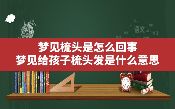 梦见梳头是怎么回事,梦见给孩子梳头发是什么意思 - 一测网