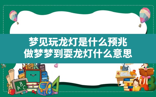 梦见玩龙灯是什么预兆,做梦梦到耍龙灯什么意思 - 一测网