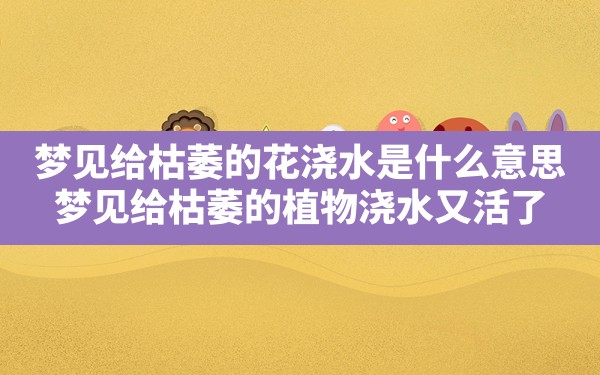 梦见给枯萎的花浇水是什么意思,梦见给枯萎的植物浇水又活了 - 一测网