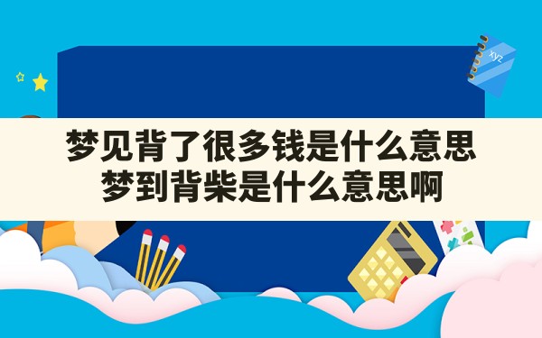 梦见背了很多钱是什么意思,梦到背柴是什么意思啊 - 一测网