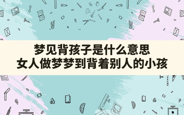 梦见背孩子是什么意思,女人做梦梦到背着别人的小孩 - 一测网