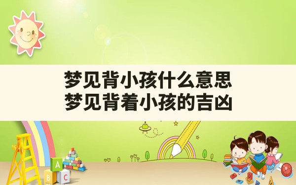 梦见背小孩什么意思,梦见背着小孩的吉凶 - 一测网