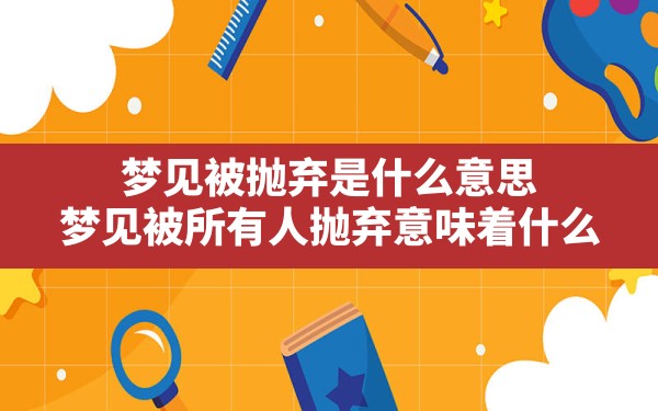 梦见被抛弃是什么意思,梦见被所有人抛弃意味着什么 - 一测网