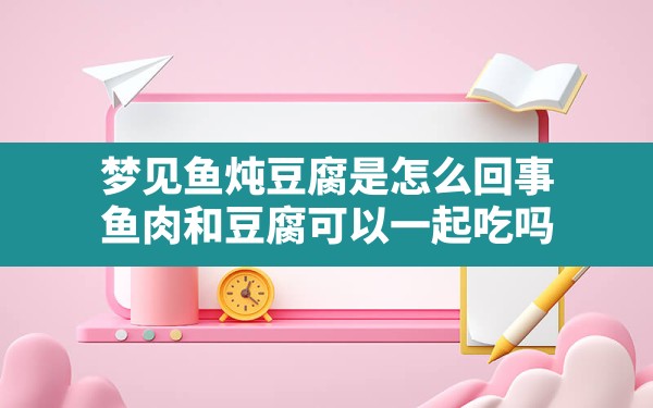 梦见鱼炖豆腐是怎么回事,鱼肉和豆腐可以一起吃吗 - 一测网