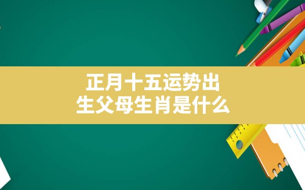 正月十五运势出生父母生肖是什么(正月十五运势出生父母生肖属相) - 一测网