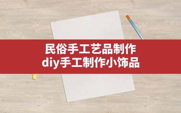 民俗手工艺品制作,diy手工制作小饰品 - 一测网