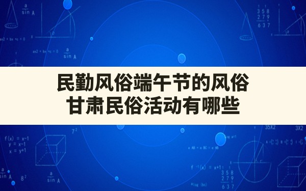 民勤风俗端午节的风俗,甘肃民俗活动有哪些 - 一测网