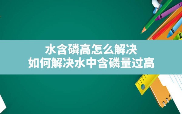 水含磷高怎么解决,如何解决水中含磷量过高 - 一测网