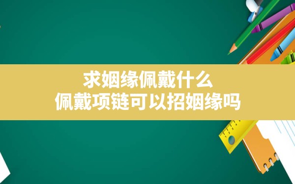 求姻缘佩戴什么,佩戴项链可以招姻缘吗 - 一测网