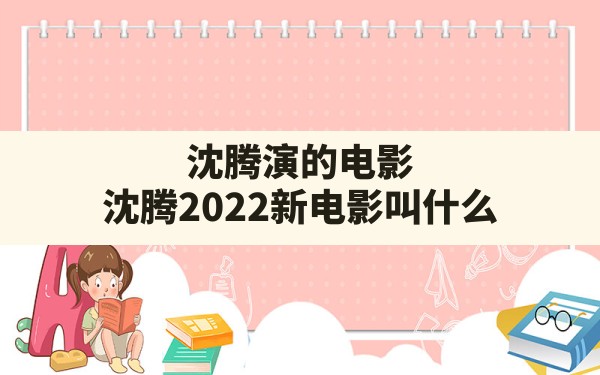 沈腾演的电影,沈腾2022新电影叫什么? - 一测网