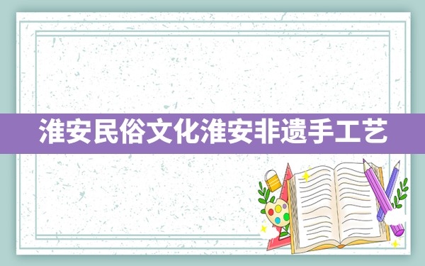 淮安民俗文化,淮安非遗手工艺 - 一测网