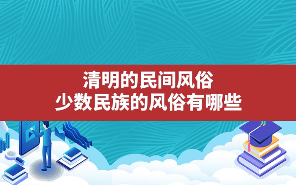 清明的民间风俗,少数民族的风俗有哪些 - 一测网