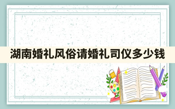 湖南婚礼风俗,请婚礼司仪多少钱 - 一测网