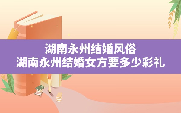 湖南永州结婚风俗,湖南永州结婚女方要多少彩礼 - 一测网