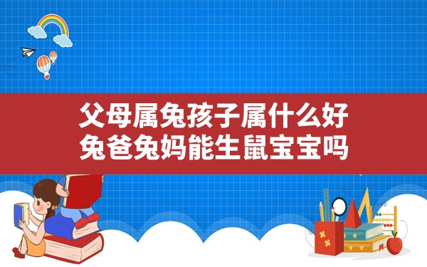 父母属兔孩子属什么好，兔爸兔妈能生鼠宝宝吗?