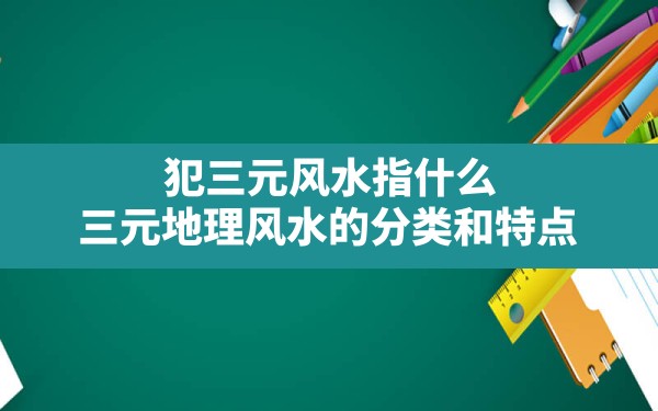 犯三元风水指什么,三元地理风水的分类和特点 - 一测网