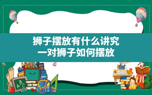 狮子摆放有什么讲究,一对狮子如何摆放 - 一测网