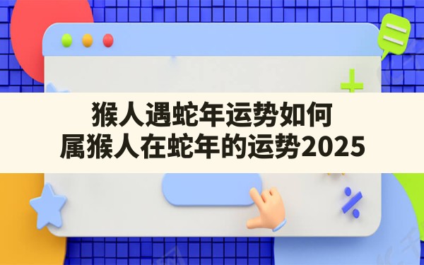 猴人遇蛇年运势如何(属猴人在蛇年的运势2025) - 一测网