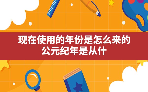 现在使用的年份是怎么来的,公元纪年是从什么时候开始使用的 - 一测网