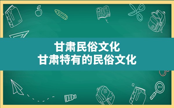 甘肃民俗文化,甘肃特有的民俗文化 - 一测网