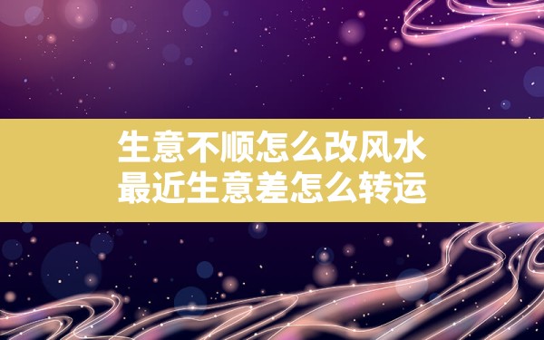 生意不顺怎么改风水,最近生意差怎么转运 - 一测网