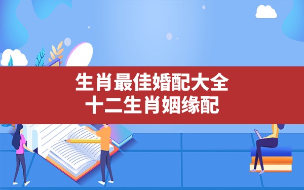 生肖最佳婚配大全,十二生肖姻缘配对12属相婚配表 - 一测网