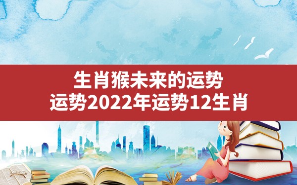 生肖猴未来的运势,运势2022年运势12生肖 - 一测网