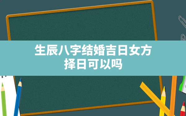 生辰八字 结婚 吉日 女方 择日可以吗(结婚吉日生辰八字择日要看哪些)