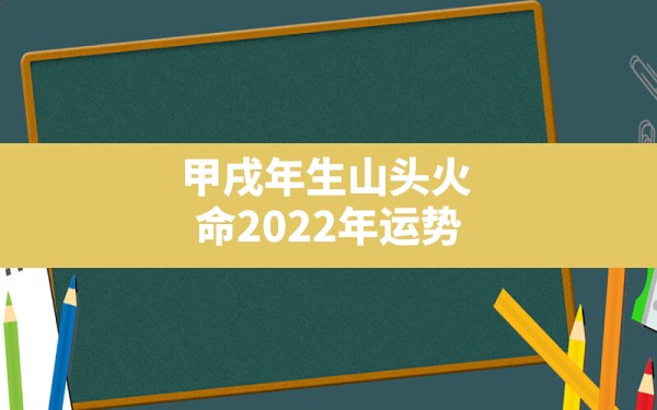 甲戌年生山头火命2022年运势,山头火命什么时候能发财 - 一测网