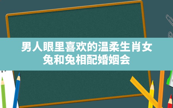 男人眼里喜欢的温柔生肖女,兔和兔相配婚姻会幸福吗适合做夫妻吗