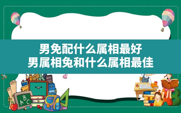 男免配什么属相最好,男属相兔和什么属相最佳 - 一测网