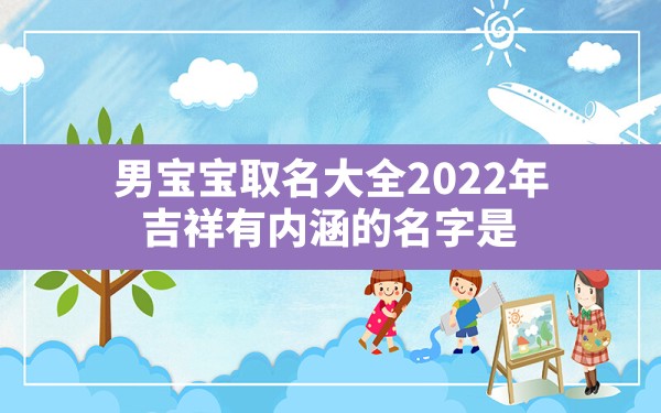 男宝宝取名大全2022年 吉祥有内涵的名字是,2022年男宝宝起名字大全寓意好