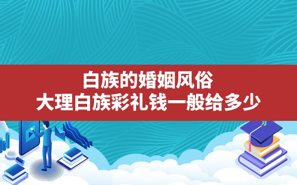 白族的婚姻风俗(大理白族彩礼钱一般给多少) - 一测网