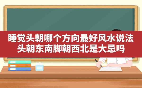 睡觉头朝哪个方向最好风水说法,头朝东南脚朝西北是大忌吗 - 一测网