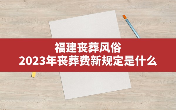 福建丧葬风俗(2023年丧葬费新规定是什么) - 一测网