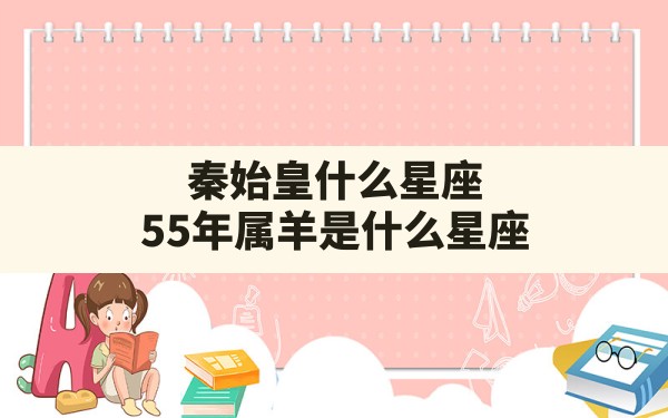 秦始皇什么星座,55年属羊是什么星座，55年出生的是啥属性 - 一测网