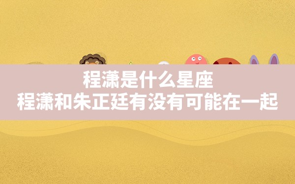 程潇是什么星座,程潇和朱正廷有没有可能在一起？ - 一测网