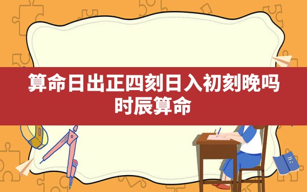 算命日出正四刻日入初刻晚吗,时辰算命,详解出生时辰算命的具体内容是